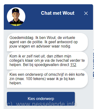Ondanks een vuurwerkverbod in Rotterdam, kent december 2022 de wijk Nesselande nog veel overlast van harde knallen en ook siervuurwerk dat in de wijk wordt afgestoken. Het maken van een melding kan nu nog gemakkelijker via onder andere een virtuele ‘Wout’ chat. Meer info: www.politie.nl/onderwerpen/wout.html Wout Is De Virtuele Agent Van De Politie. Wout Heeft Kennis Van Ruim 40 Onderwerpen Op Het Terrein Van Veiligheid. Wout Geeft Desgevraagd Antwoord En Advies Of Verwijst Naar Partners Van De Politie. Als Deze Service Agent Het Antwoord Niet Weet, Kunt U Met Één Klik Live Chatten Met Een Medewerker Van De Regionale Service Centra. Dat Is Een Collega Van 0900-8844 Die Klaar Staat Om U Verder Te Helpen. Wout Leert Net Als Zijn Collega’s Elke Dag Weer Bij. Onderwerpen Worden Periodiek Toegevoegd. U Kunt Nu Een Gesprek Starten Met Wout Via De Ronde Chatknop Rechtsonder Op Deze Pagina.