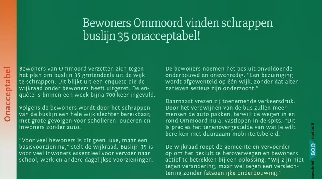 Bewoners van Ommoord verzetten zich tegen het plan om buslijn 35 grotendeels uit de wijk te schrappen. Dit blijkt uit een enquête die de wijkraad onder bewoners heeft uitgezet. De enquête is binnen een week bijna 700 keer ingevuld. Volgens de bewoners wordt door het schrappen van de buslijn een hele wijk slechter bereikbaar, met grote gevolgen voor scholieren, ouderen en inwoners zonder auto. “Voor veel bewoners is dit geen luxe, maar een basisvoorziening,” stelt de wijkraad. Buslijn 35 is voor veel inwoners essentieel voor vervoer naar school, werk en andere dagelijkse voorzieningen. De bewoners noemen het besluit onvoldoende onderbouwd en onevenredig. “Een bezuiniging wordt afgewenteld op één wijk, zonder dat alternatieven serieus zijn onderzocht.” Daarnaast vrezen zij toenemende verkeersdruk. Door het verdwijnen van de bus zullen meer mensen de auto pakken, terwijl de wegen in en rond Ommoord nu al vastlopen in de spits. “Dit is precies het tegenovergestelde van wat je wilt bereiken met duurzaam mobiliteitsbeleid.” De wijkraad roept de gemeente en vervoerder op om het besluit te heroverwegen en bewoners actief te betrekken bij een oplossing. “Wij zijn niet tegen verandering, maar wel tegen een verslechtering zonder fatsoenlijke onderbouwing.” Uitkomsten van de peiling Uit een door de wijkraad gehouden peiling blijkt dat de buslijn intensief wordt gebruikt: Leeftijdsgroepen 0–19 jaar: 98 gebruikers 20–64 jaar: 273 gebruikers 65+: 122 gebruikers Gebruik naar doel School: 104 Werk: 92 Privé: 243 Bestemmingen Binnen Ommoord: 72 Buiten Ommoord: 319 Historie bus 35 Bus 35 ging vanaf 3 april 1978 via de busbaan rijden en kreeg haar eindpunt op de Martin Luther Kingweg nabij de Keizershof.
